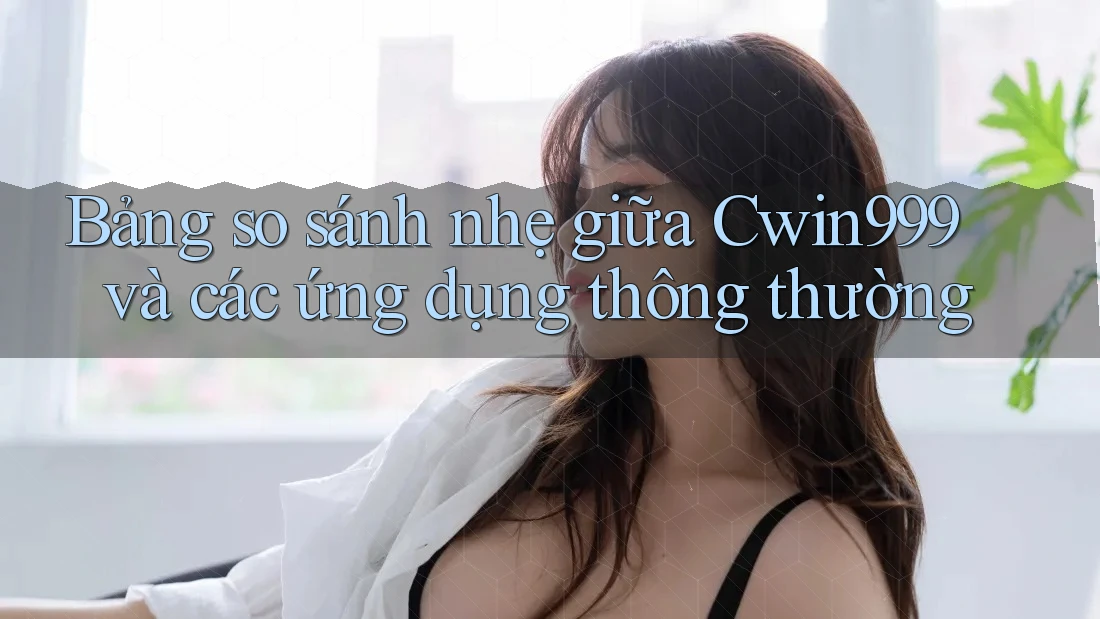 Bảng so sánh nhẹ giữa Cwin999 và các ứng dụng thông thường