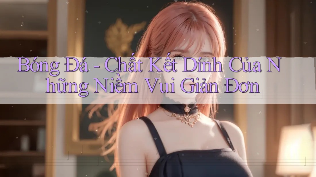 Bóng Đá - Chất Kết Dính Của Những Niềm Vui Giản Đơn Bóng Đá - Chất Kết Dính Của Những Niềm Vui Giản Đơn
