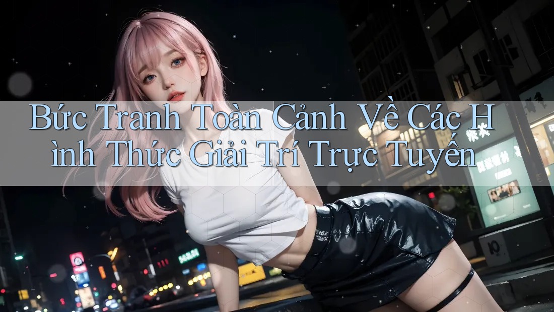 Bức Tranh Toàn Cảnh Về Các Hình Thức Giải Trí Trực Tuyến