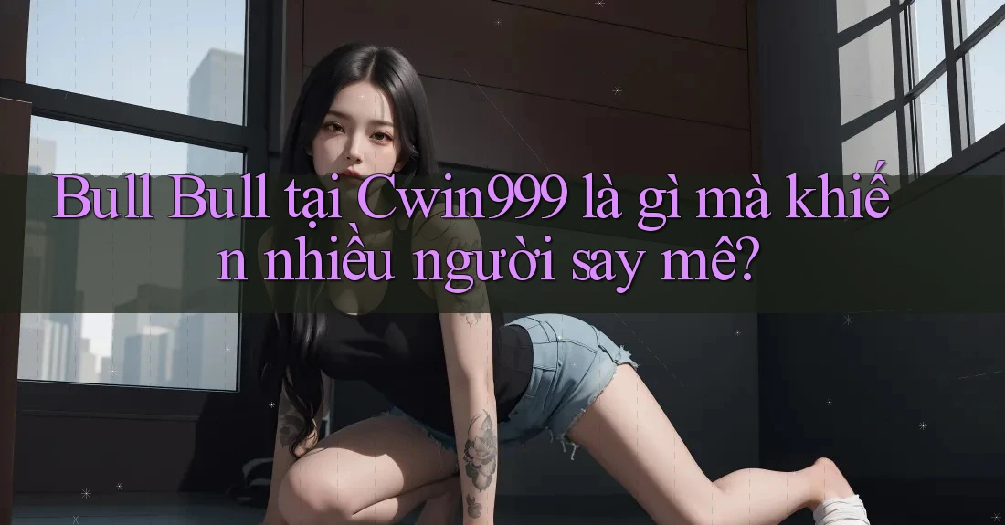 Bull Bull tại Cwin999 là gì mà khiến nhiều người say mê?