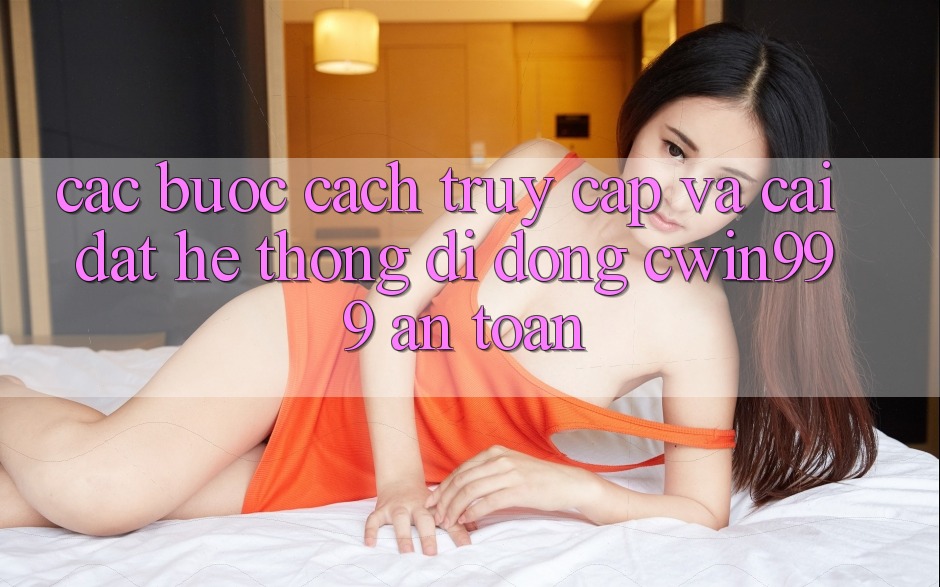Các bước Cách Truy Cập Và Cài Đặt Hệ thống di động Cwin999 An Toàn