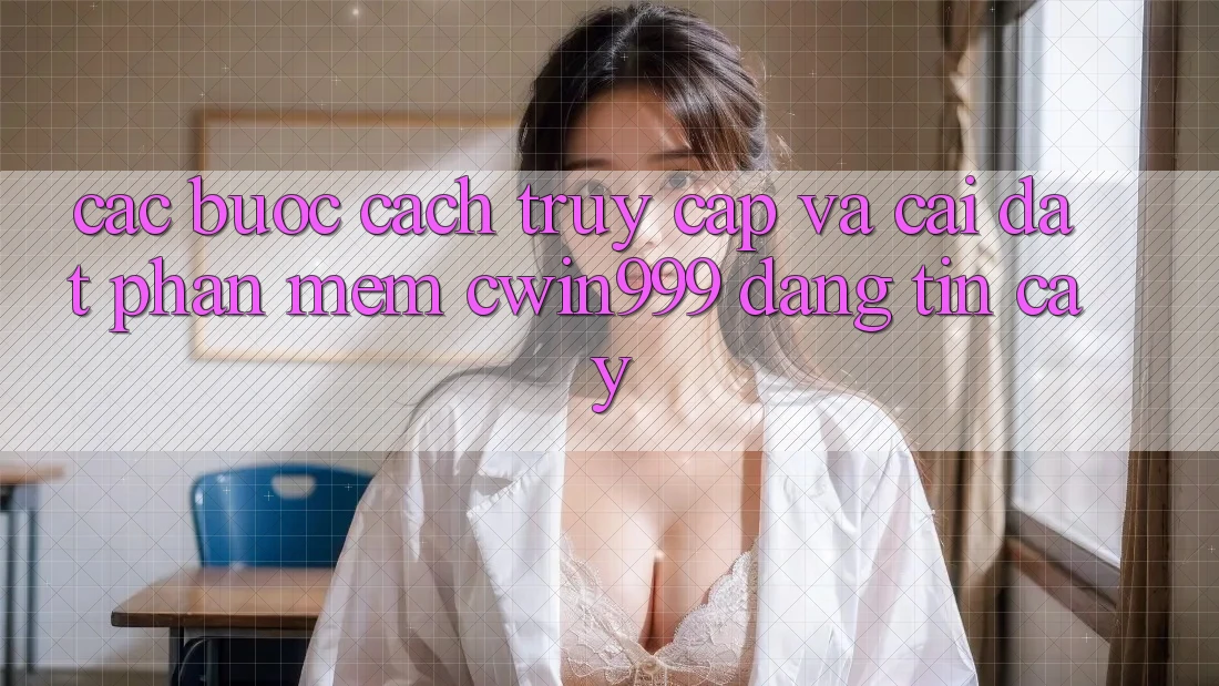Các bước Cách Truy Cập Và Cài Đặt Phần mềm Cwin999 Đáng tin cậy