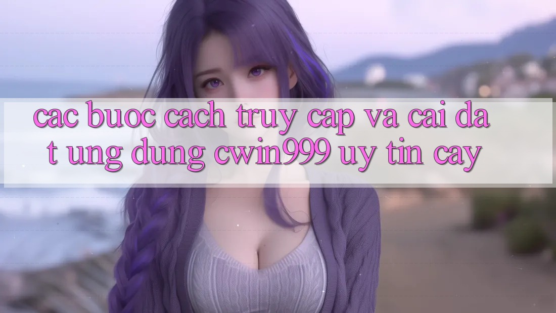 Các bước Cách Truy Cập Và Cài Đặt Ứng Dụng Cwin999 Uy tín cậy