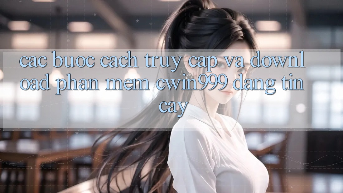 Các bước Cách Truy Cập Và Download Phần mềm Cwin999 Đáng tin cậy
