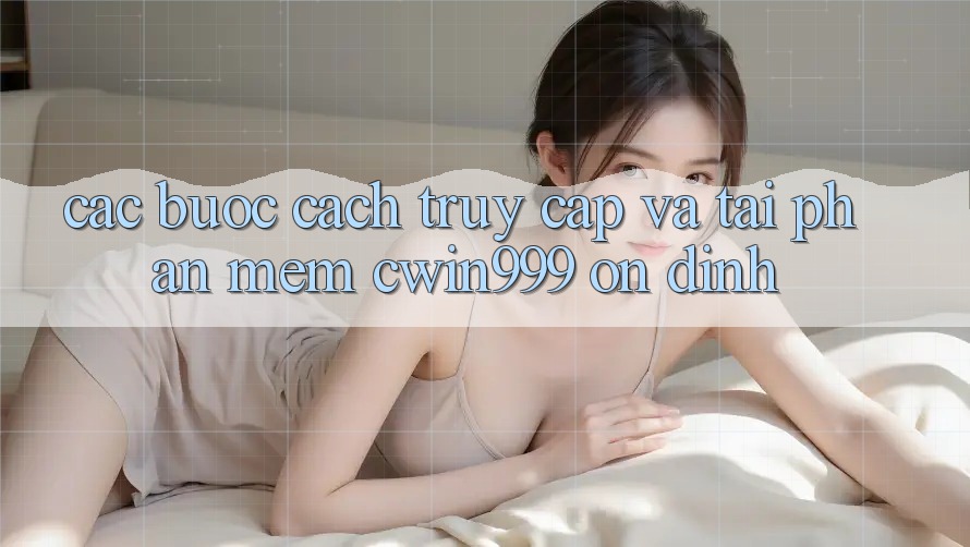 Các bước Cách Truy Cập Và Tải Phần mềm Cwin999 Ổn định