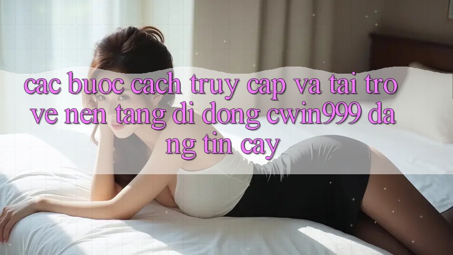 Các bước Cách Truy Cập Và Tải trở về Nền tảng di động Cwin999 Đáng tin cậy