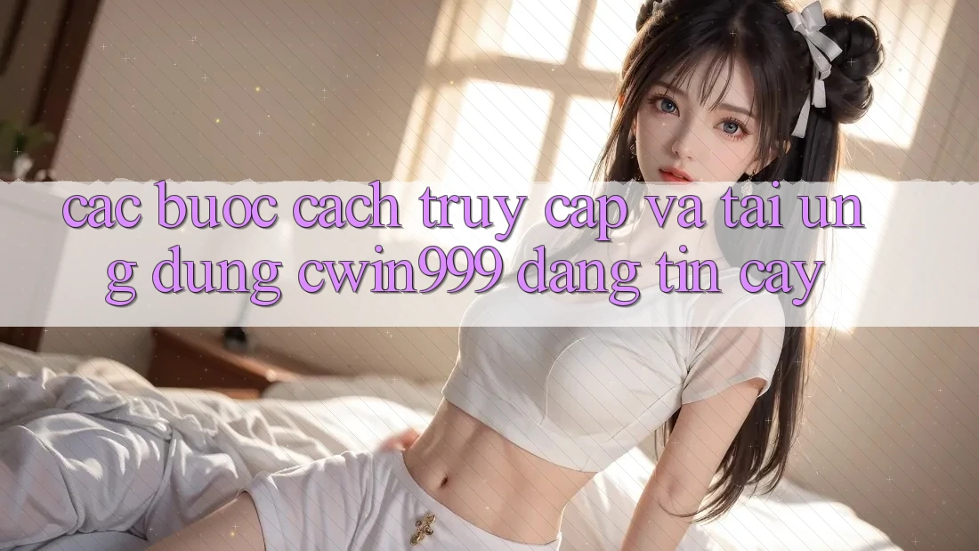 Các bước Cách Truy Cập Và Tải Ứng Dụng Cwin999 Đáng tin cậy
