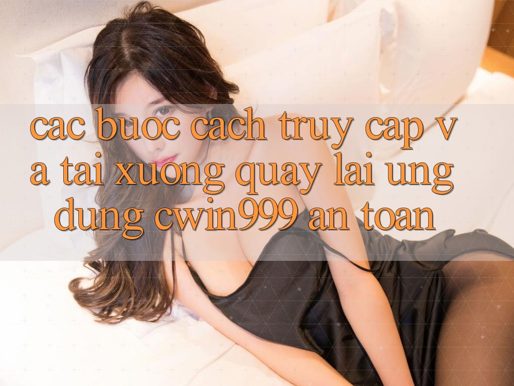 Các bước Cách Truy Cập Và Tải xuống quay lại Ứng Dụng Cwin999 An Toàn