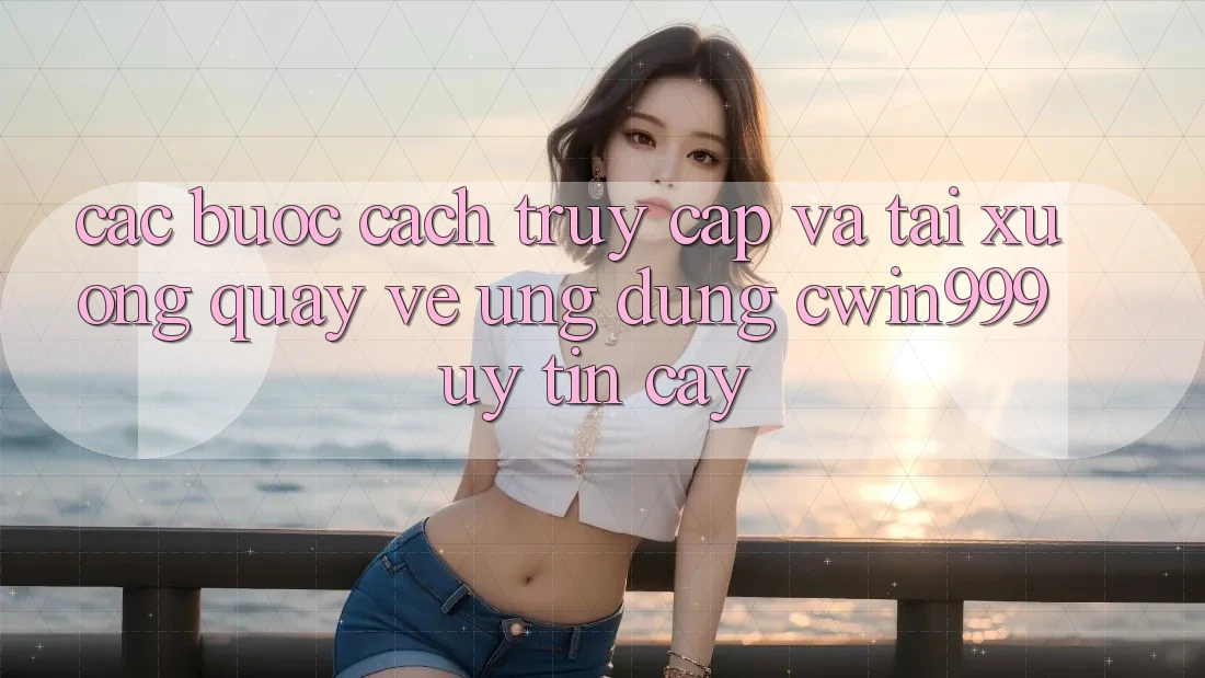 Các bước Cách Truy Cập Và Tải xuống quay về Ứng Dụng Cwin999 Uy tín cậy