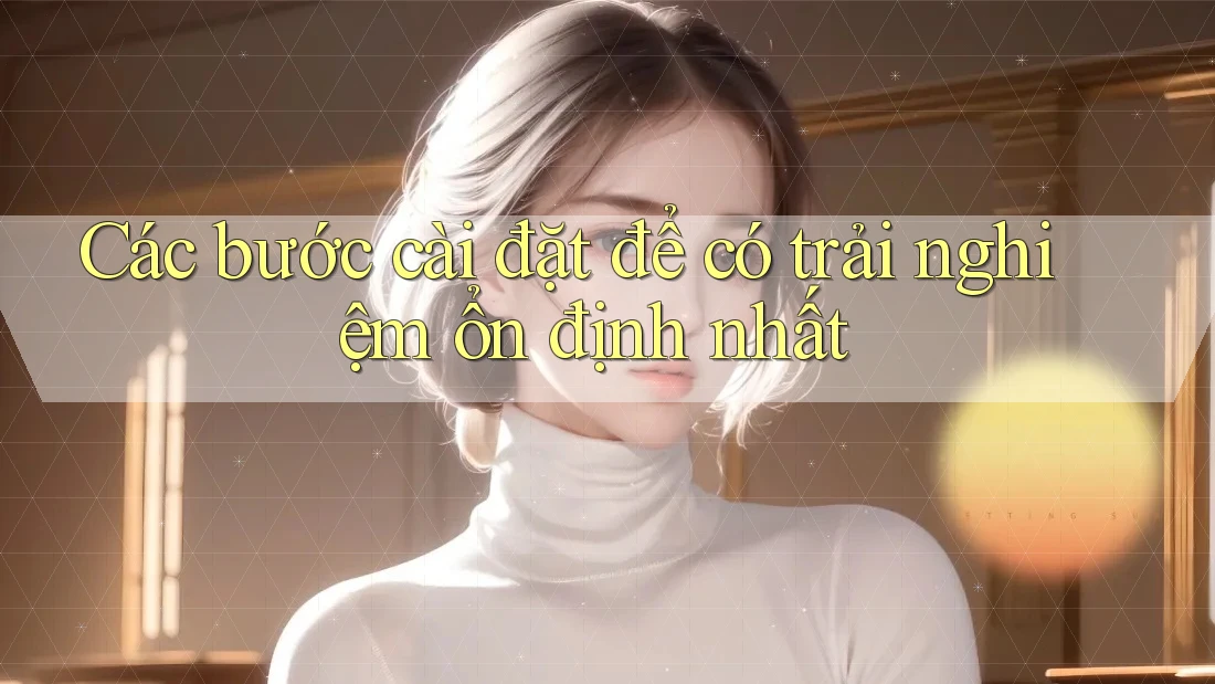 Các bước cài đặt để có trải nghiệm ổn định nhất Các bước cài đặt để có trải nghiệm ổn định nhất