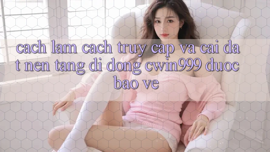 Cách làm Cách Truy Cập Và Cài Đặt Nền tảng di động Cwin999 Được bảo vệ