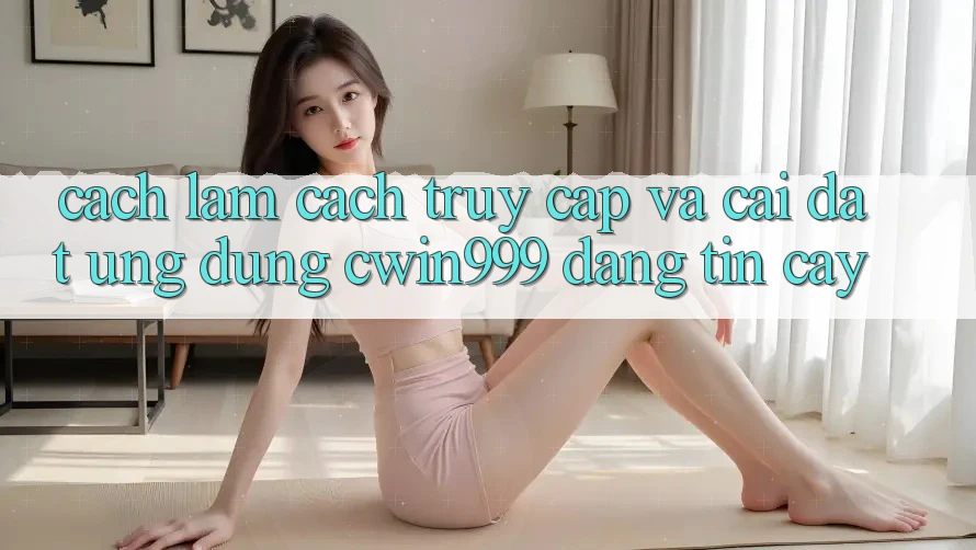 Cách làm Cách Truy Cập Và Cài Đặt Ứng Dụng Cwin999 Đáng tin cậy