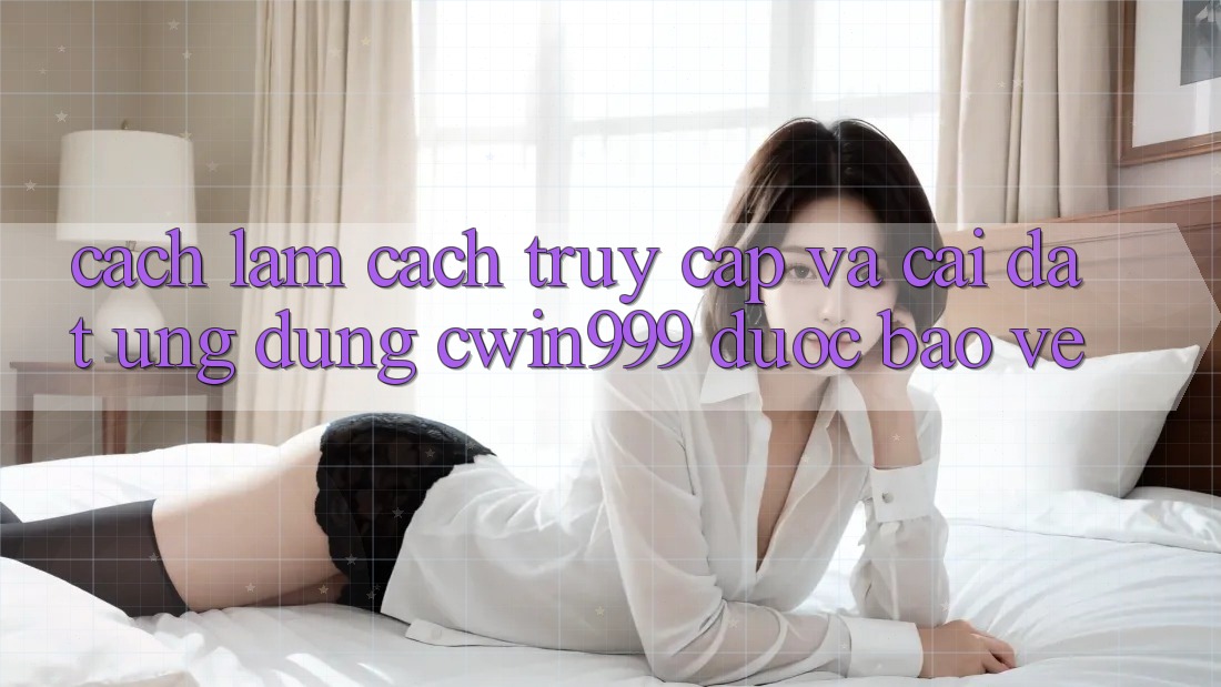 Cách làm Cách Truy Cập Và Cài Đặt Ứng Dụng Cwin999 Được bảo vệ