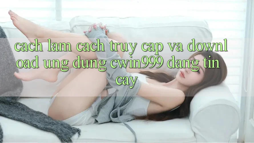 Cách làm Cách Truy Cập Và Download Ứng Dụng Cwin999 Đáng tin cậy