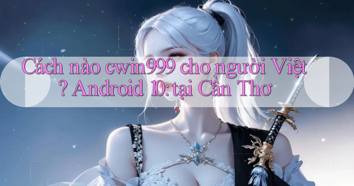 Cách nào cwin999 cho người Việt Android 10 tại Cần Thơ