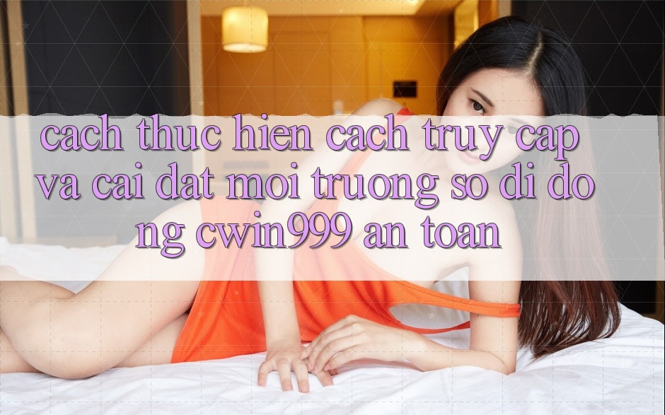 Cách thực hiện Cách Truy Cập Và Cài Đặt Môi trường số di động Cwin999 An Toàn