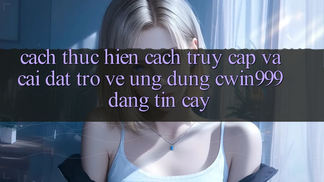 Cách thực hiện Cách Truy Cập Và Cài đặt trở về Ứng Dụng Cwin999 Đáng tin cậy
