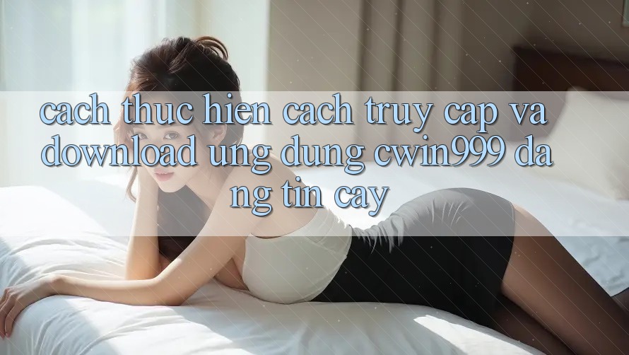 Cách thực hiện Cách Truy Cập Và Download Ứng Dụng Cwin999 Đáng tin cậy