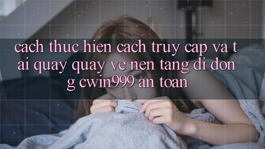 Cách thực hiện Cách Truy Cập Và Tải quay quay về Nền tảng di động Cwin999 An Toàn