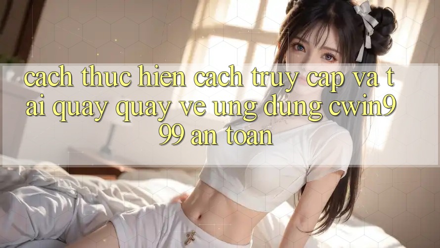 Cách thực hiện Cách Truy Cập Và Tải quay quay về Ứng Dụng Cwin999 An Toàn