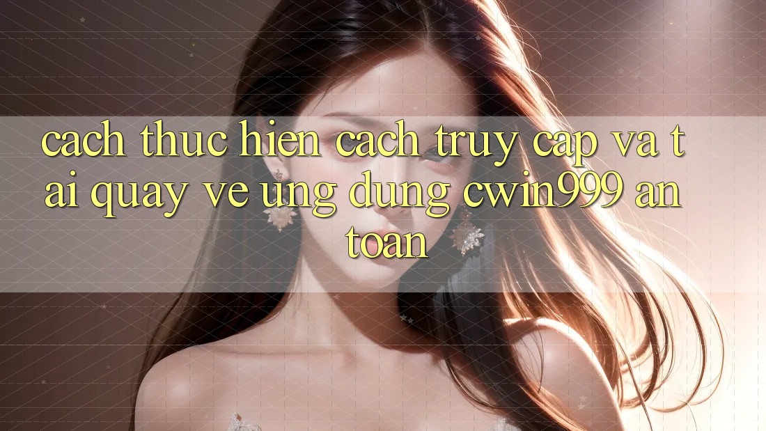 Cách thực hiện Cách Truy Cập Và Tải quay về Ứng Dụng Cwin999 An Toàn