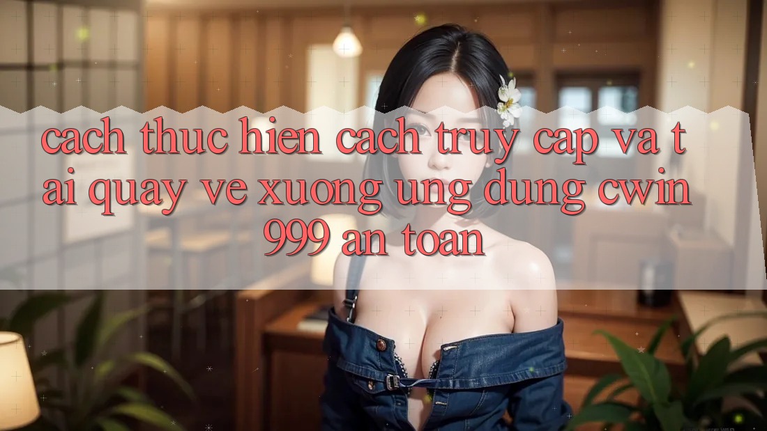 Cách thực hiện Cách Truy Cập Và Tải quay về xuống Ứng Dụng Cwin999 An Toàn