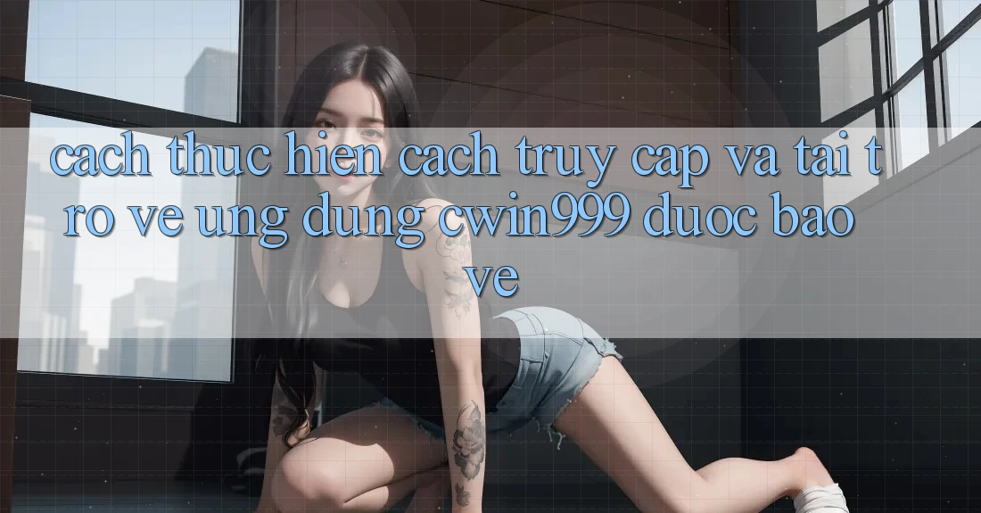 Cách thực hiện Cách Truy Cập Và Tải trở về Ứng Dụng Cwin999 Được bảo vệ