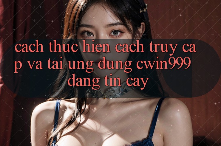 Cách thực hiện Cách Truy Cập Và Tải Ứng Dụng Cwin999 Đáng tin cậy