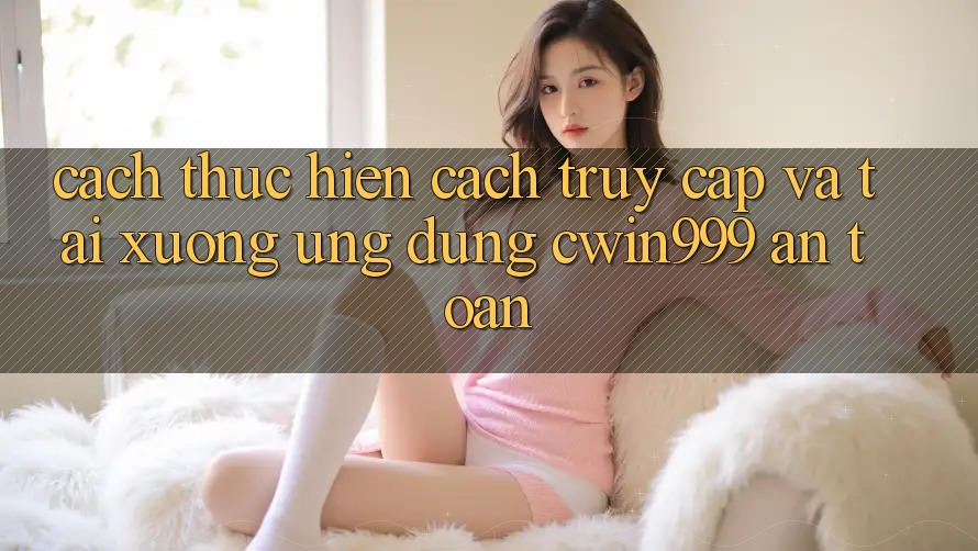Cách thực hiện Cách Truy Cập Và Tải xuống Ứng Dụng Cwin999 An Toàn