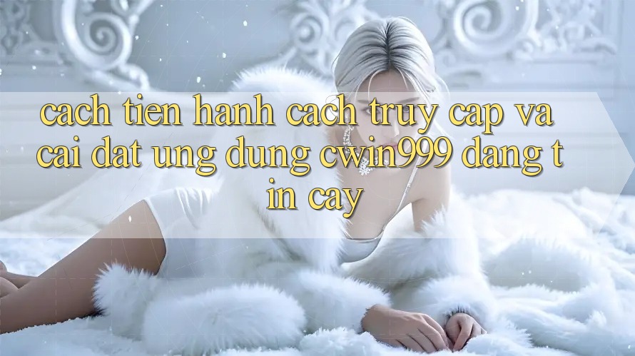 Cách tiến hành Cách Truy Cập Và Cài Đặt Ứng Dụng Cwin999 Đáng tin cậy