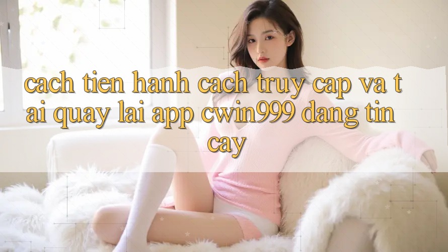 Cách tiến hành Cách Truy Cập Và Tải quay lại App Cwin999 Đáng tin cậy