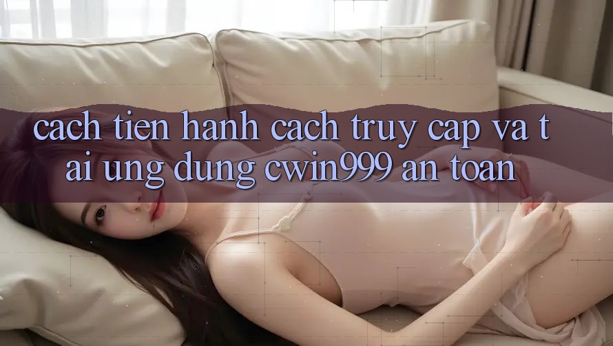 Cách tiến hành Cách Truy Cập Và Tải Ứng dụng Cwin999 An Toàn