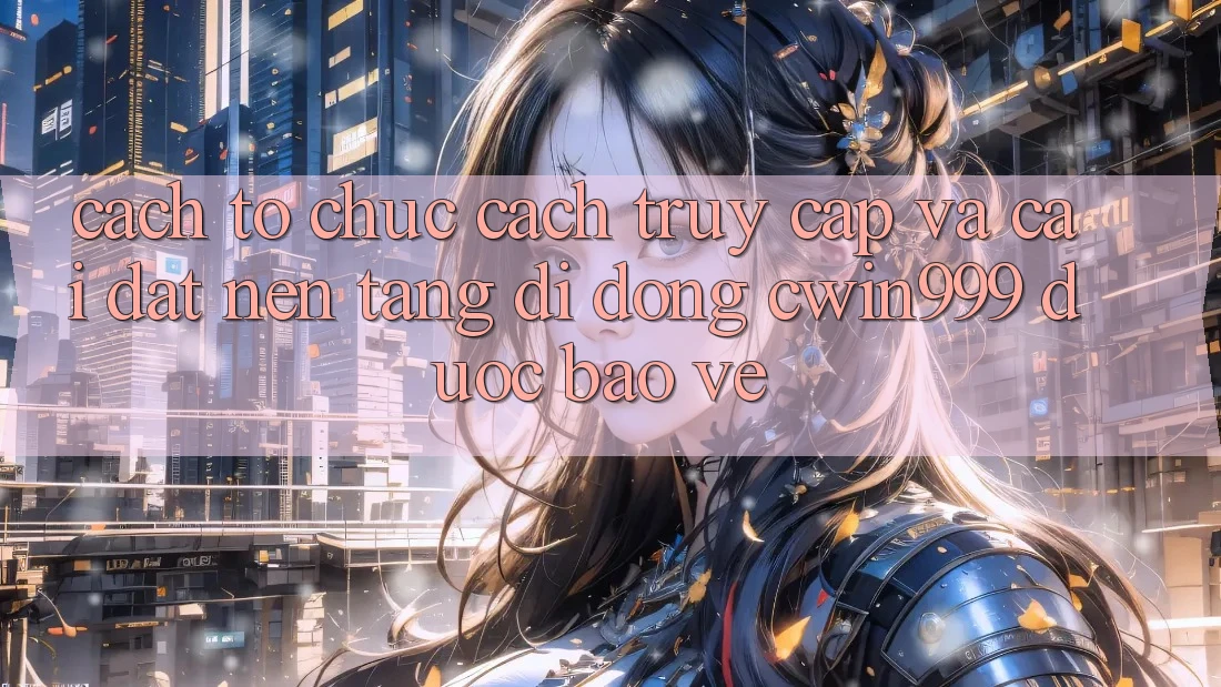 Cách tổ chức Cách Truy Cập Và Cài Đặt Nền tảng di động Cwin999 Được bảo vệ