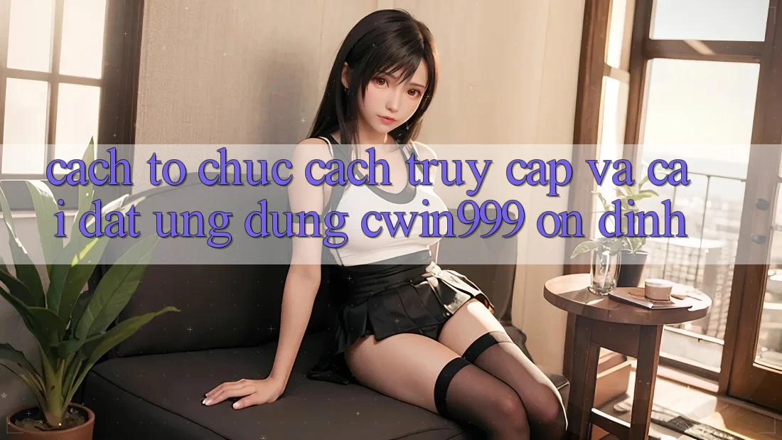 Cách tổ chức Cách Truy Cập Và Cài Đặt Ứng Dụng Cwin999 Ổn định