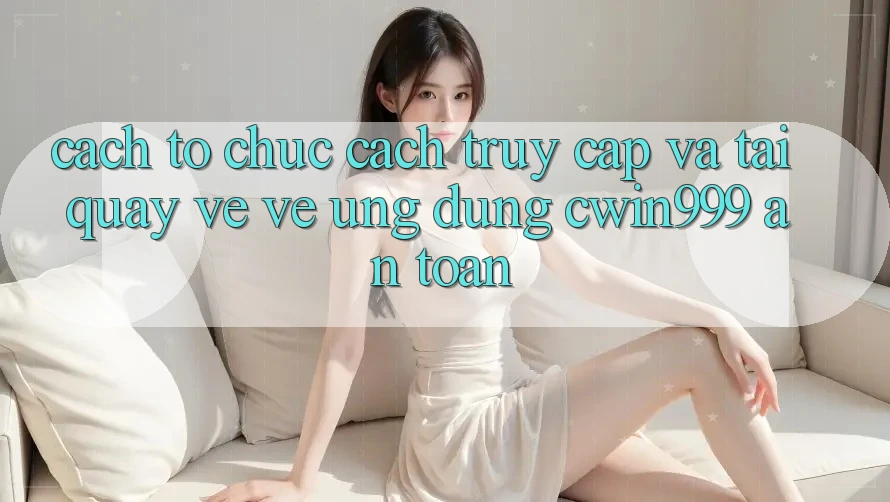 Cách tổ chức Cách Truy Cập Và Tải quay về về Ứng Dụng Cwin999 An Toàn