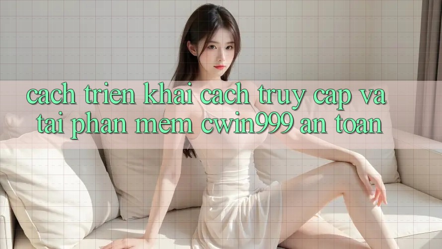 Cách triển khai Cách Truy Cập Và Tải Phần mềm Cwin999 An Toàn
