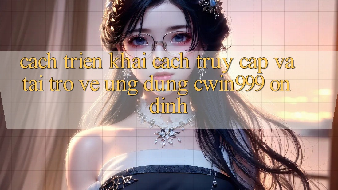 Cách triển khai Cách Truy Cập Và Tải trở về Ứng Dụng Cwin999 Ổn định