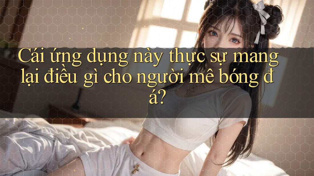 Cái ứng dụng này thực sự mang lại điều gì cho người mê bóng đá?