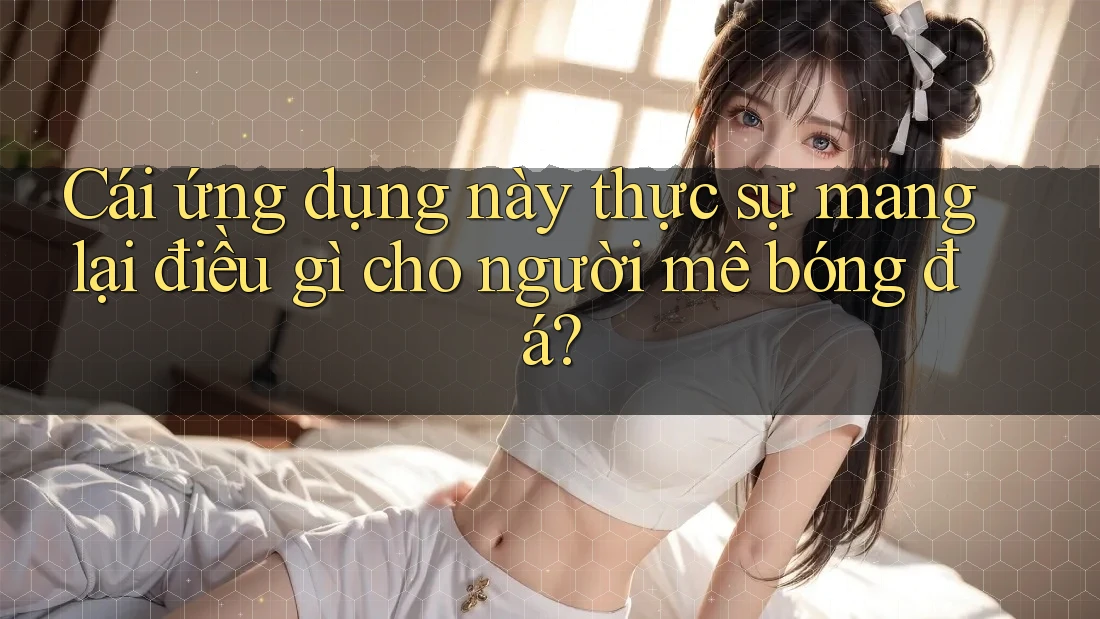 Cái ứng dụng này thực sự mang lại điều gì cho người mê bóng đá? Cái ứng dụng này thực sự mang lại điều gì cho người mê bóng đá?