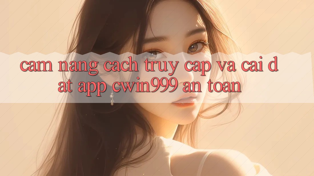 Cẩm nang Cách Truy Cập Và Cài Đặt App Cwin999 An Toàn
