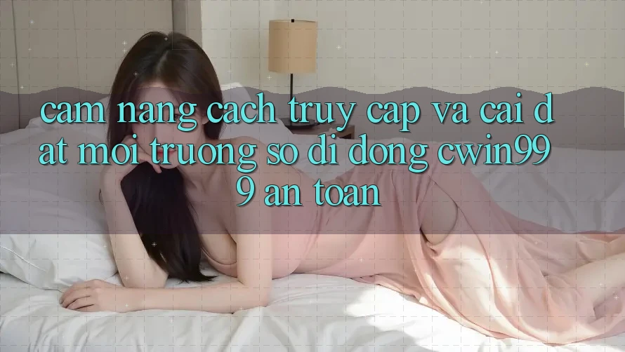 Cẩm nang Cách Truy Cập Và Cài Đặt Môi trường số di động Cwin999 An Toàn