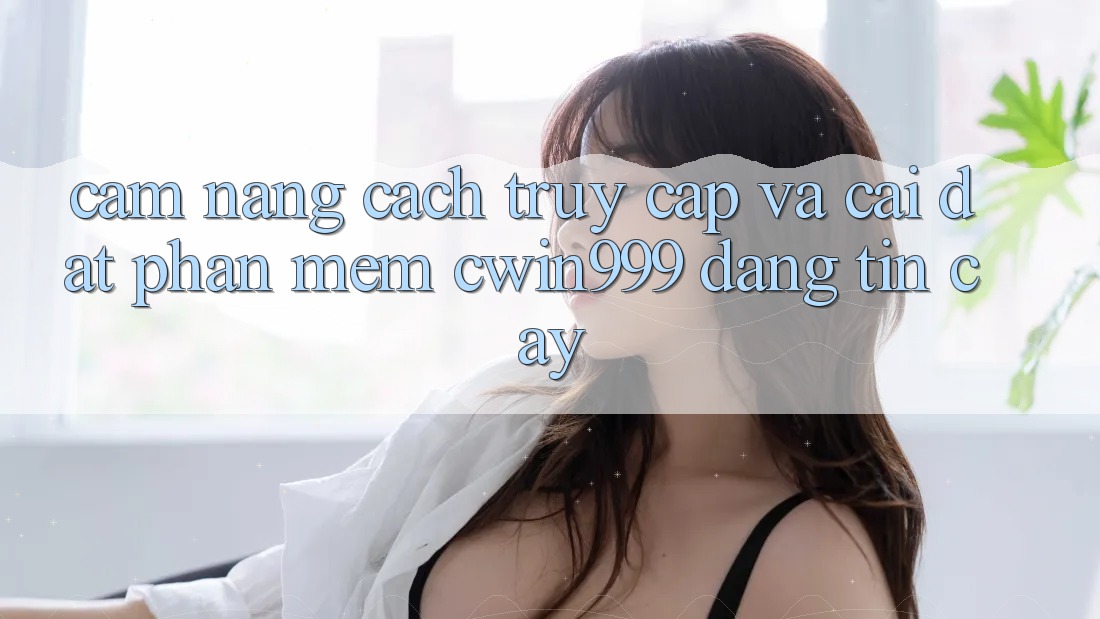 Cẩm nang Cách Truy Cập Và Cài Đặt Phần mềm Cwin999 Đáng tin cậy