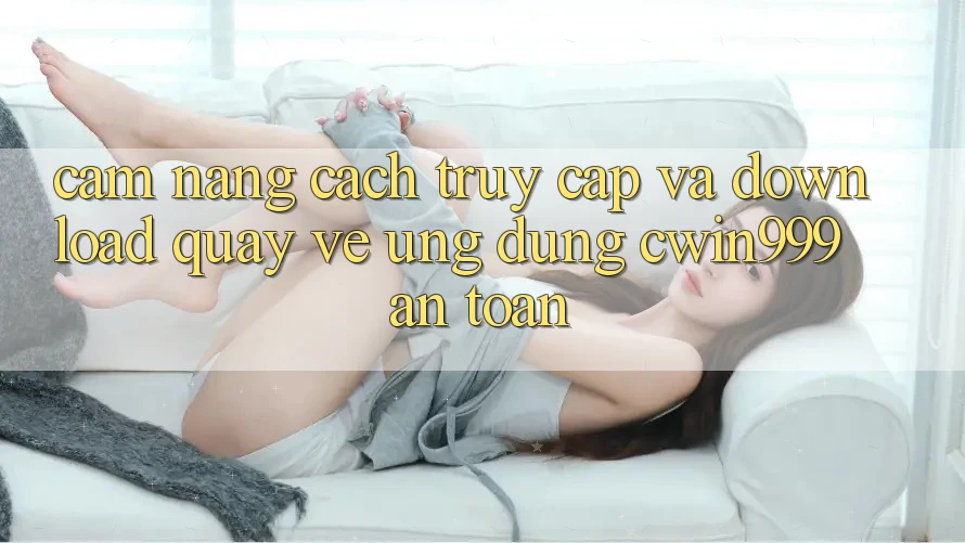 Cẩm nang Cách Truy Cập Và Download quay về Ứng Dụng Cwin999 An Toàn