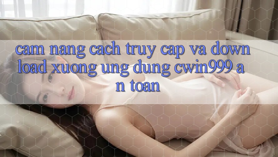 Cẩm nang Cách Truy Cập Và Download xuống Ứng Dụng Cwin999 An Toàn