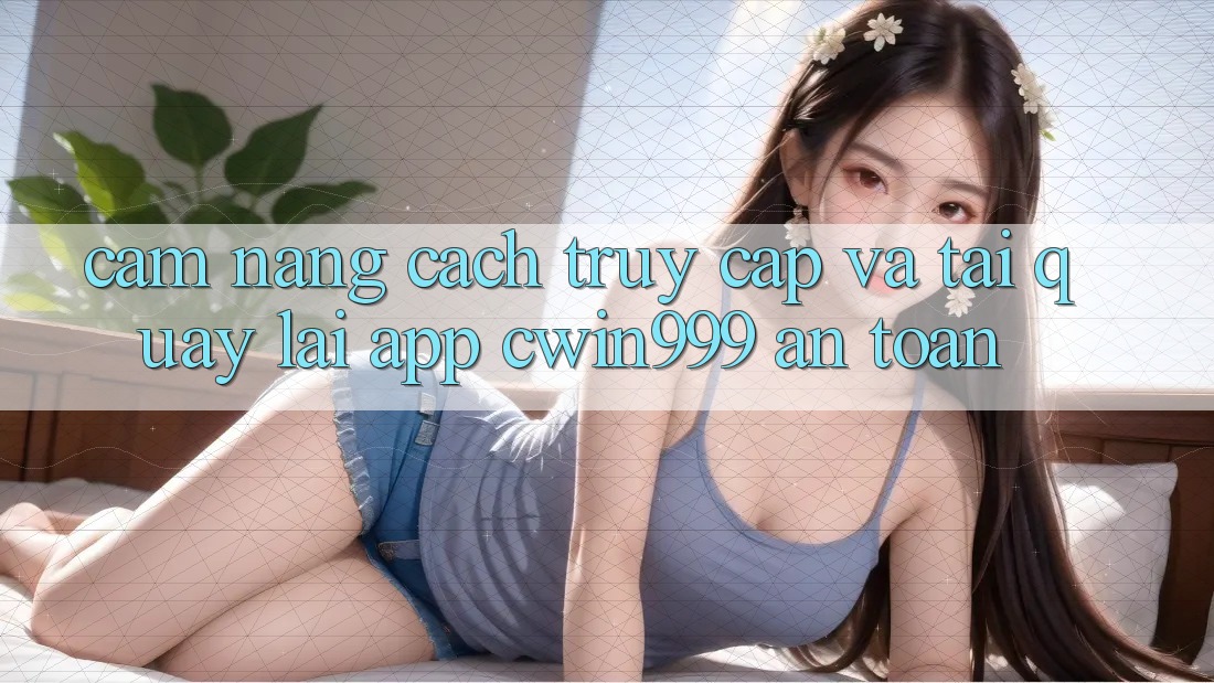 Cẩm nang Cách Truy Cập Và Tải quay lại App Cwin999 An Toàn