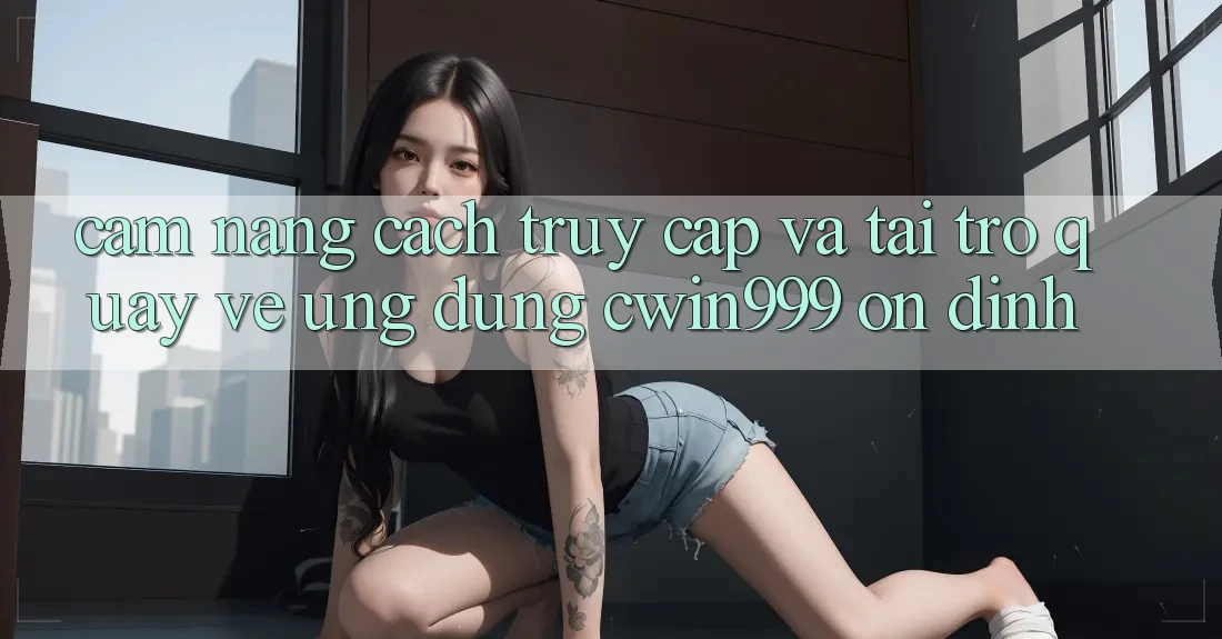 Cẩm nang Cách Truy Cập Và Tải trở quay về Ứng Dụng Cwin999 Ổn định