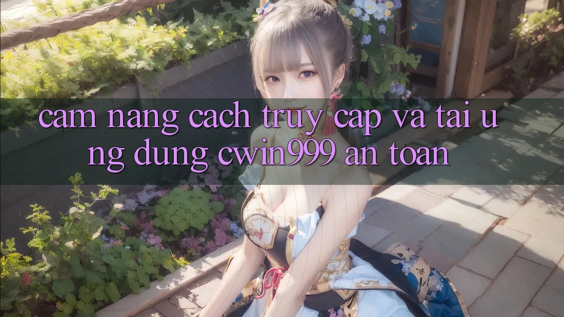 Cẩm nang Cách Truy Cập Và Tải Ứng Dụng Cwin999 An Toàn