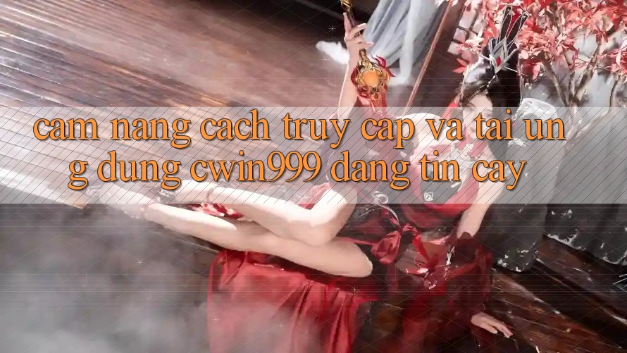 Cẩm nang Cách Truy Cập Và Tải Ứng Dụng Cwin999 Đáng tin cậy