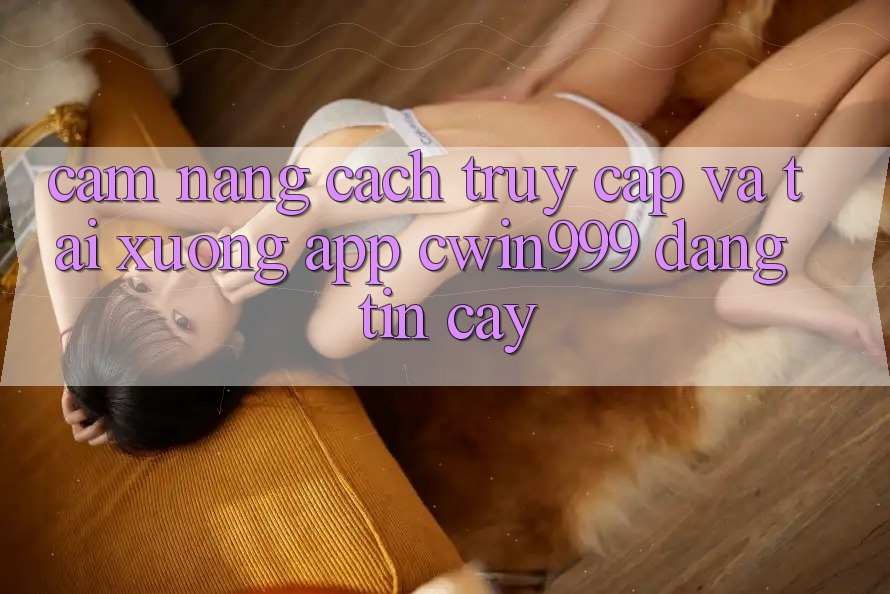 Cẩm nang Cách Truy Cập Và Tải xuống App Cwin999 Đáng tin cậy