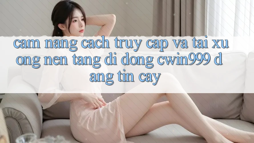 Cẩm nang Cách Truy Cập Và Tải xuống Nền tảng di động Cwin999 Đáng tin cậy